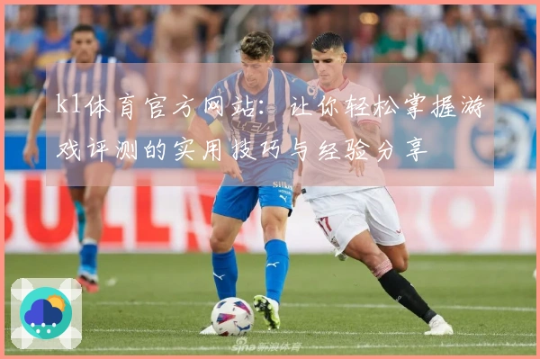 k1体育官方网站：让你轻松掌握游戏评测的实用技巧与经验分享